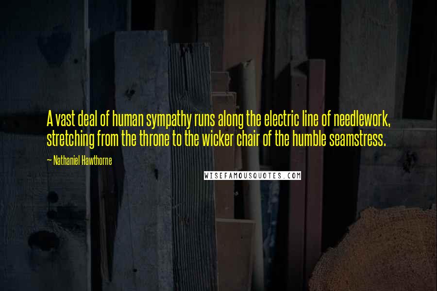 Nathaniel Hawthorne Quotes: A vast deal of human sympathy runs along the electric line of needlework, stretching from the throne to the wicker chair of the humble seamstress.