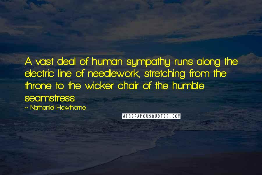 Nathaniel Hawthorne Quotes: A vast deal of human sympathy runs along the electric line of needlework, stretching from the throne to the wicker chair of the humble seamstress.