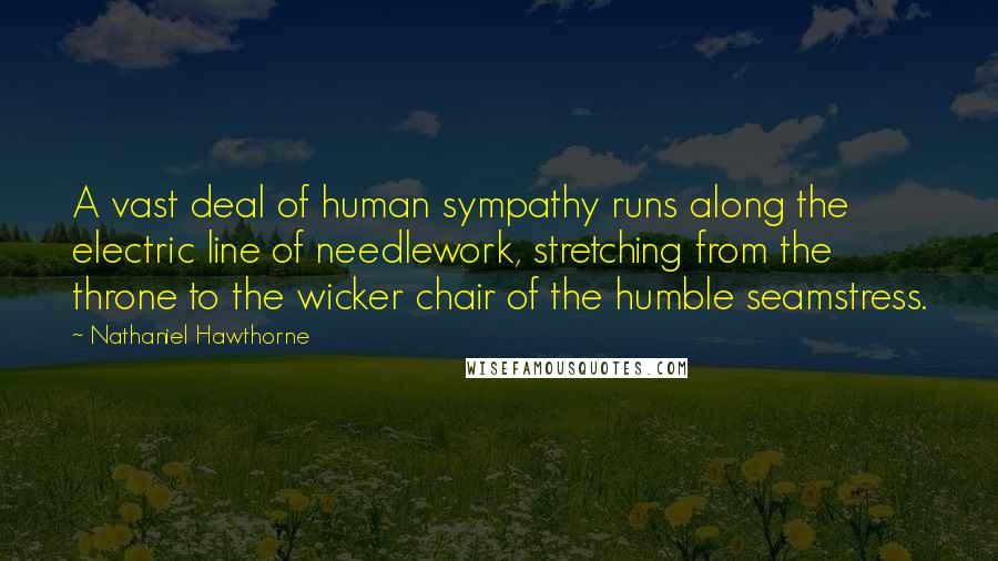 Nathaniel Hawthorne Quotes: A vast deal of human sympathy runs along the electric line of needlework, stretching from the throne to the wicker chair of the humble seamstress.
