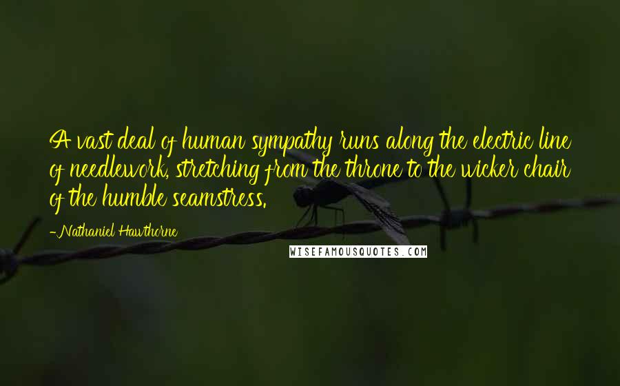 Nathaniel Hawthorne Quotes: A vast deal of human sympathy runs along the electric line of needlework, stretching from the throne to the wicker chair of the humble seamstress.