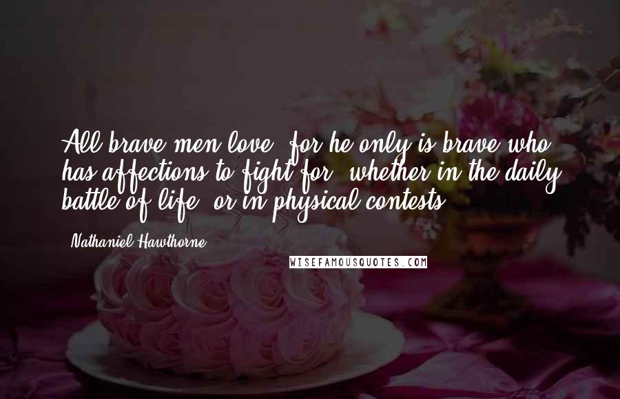 Nathaniel Hawthorne Quotes: All brave men love; for he only is brave who has affections to fight for, whether in the daily battle of life, or in physical contests.