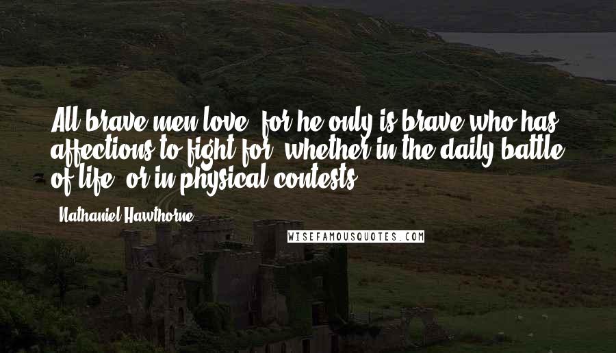 Nathaniel Hawthorne Quotes: All brave men love; for he only is brave who has affections to fight for, whether in the daily battle of life, or in physical contests.