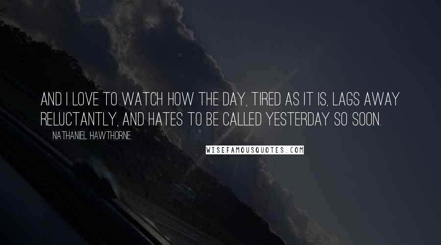 Nathaniel Hawthorne Quotes: And I love to watch how the day, tired as it is, lags away reluctantly, and hates to be called yesterday so soon.