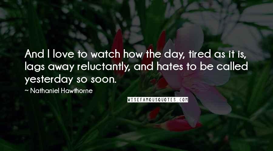 Nathaniel Hawthorne Quotes: And I love to watch how the day, tired as it is, lags away reluctantly, and hates to be called yesterday so soon.