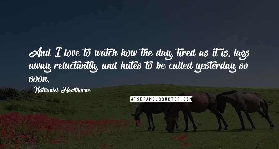 Nathaniel Hawthorne Quotes: And I love to watch how the day, tired as it is, lags away reluctantly, and hates to be called yesterday so soon.