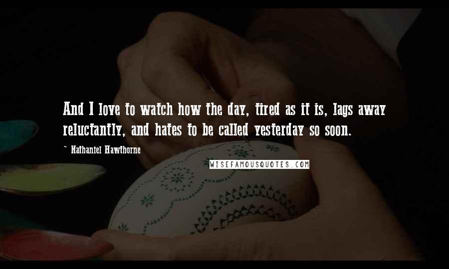 Nathaniel Hawthorne Quotes: And I love to watch how the day, tired as it is, lags away reluctantly, and hates to be called yesterday so soon.