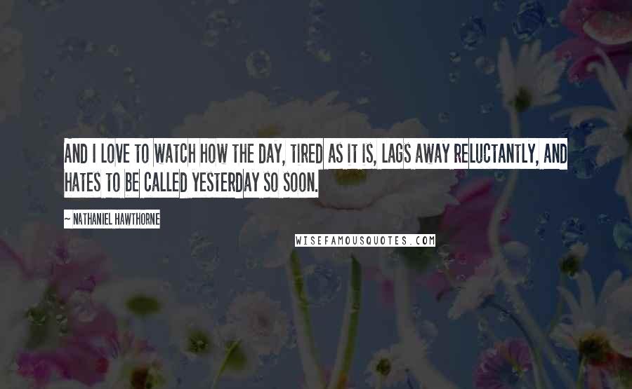 Nathaniel Hawthorne Quotes: And I love to watch how the day, tired as it is, lags away reluctantly, and hates to be called yesterday so soon.