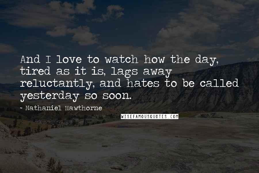 Nathaniel Hawthorne Quotes: And I love to watch how the day, tired as it is, lags away reluctantly, and hates to be called yesterday so soon.