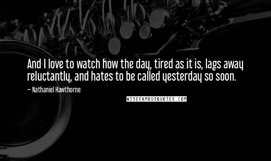 Nathaniel Hawthorne Quotes: And I love to watch how the day, tired as it is, lags away reluctantly, and hates to be called yesterday so soon.
