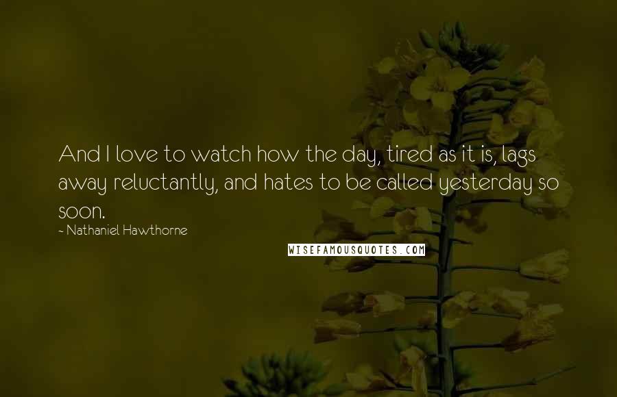 Nathaniel Hawthorne Quotes: And I love to watch how the day, tired as it is, lags away reluctantly, and hates to be called yesterday so soon.