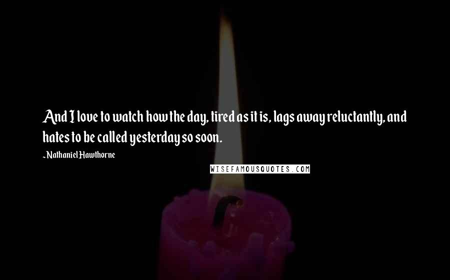 Nathaniel Hawthorne Quotes: And I love to watch how the day, tired as it is, lags away reluctantly, and hates to be called yesterday so soon.
