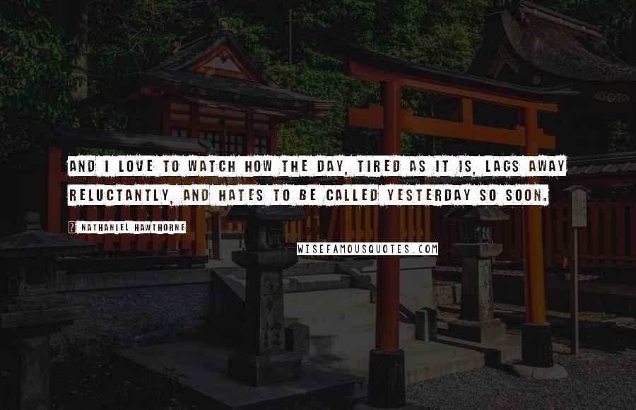 Nathaniel Hawthorne Quotes: And I love to watch how the day, tired as it is, lags away reluctantly, and hates to be called yesterday so soon.