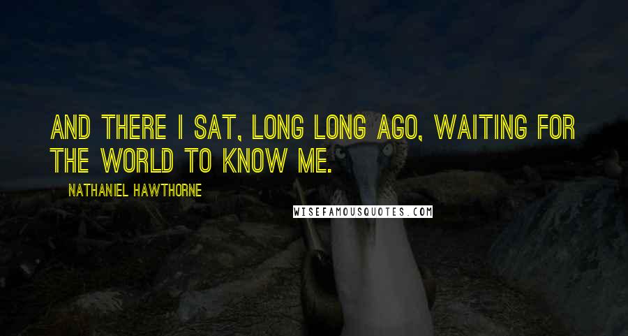 Nathaniel Hawthorne Quotes: And there I sat, long long ago, waiting for the world to know me.