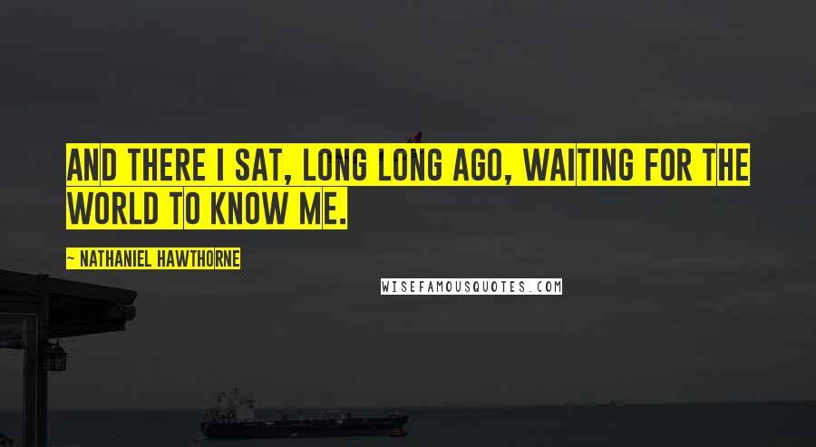 Nathaniel Hawthorne Quotes: And there I sat, long long ago, waiting for the world to know me.