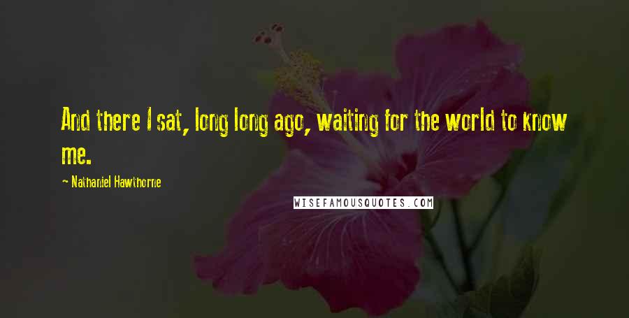 Nathaniel Hawthorne Quotes: And there I sat, long long ago, waiting for the world to know me.