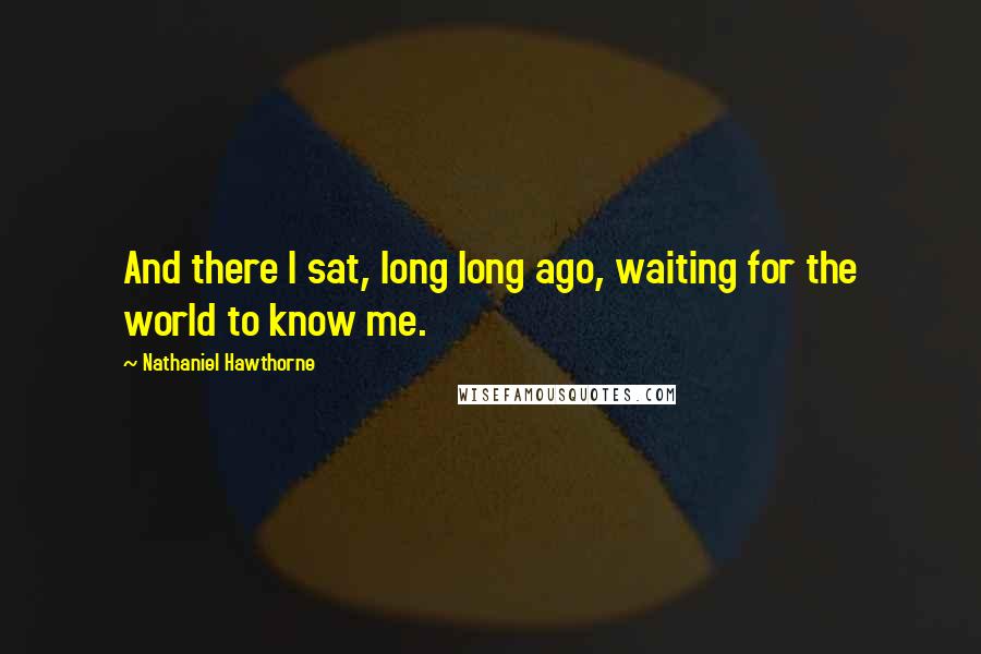 Nathaniel Hawthorne Quotes: And there I sat, long long ago, waiting for the world to know me.