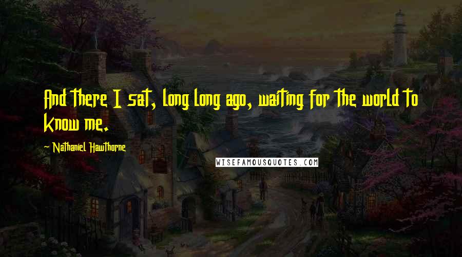 Nathaniel Hawthorne Quotes: And there I sat, long long ago, waiting for the world to know me.