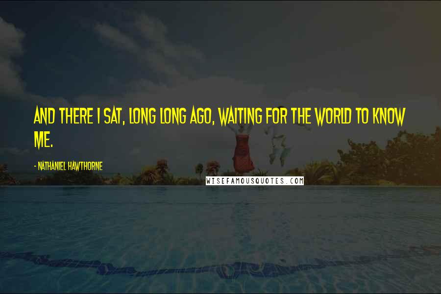 Nathaniel Hawthorne Quotes: And there I sat, long long ago, waiting for the world to know me.