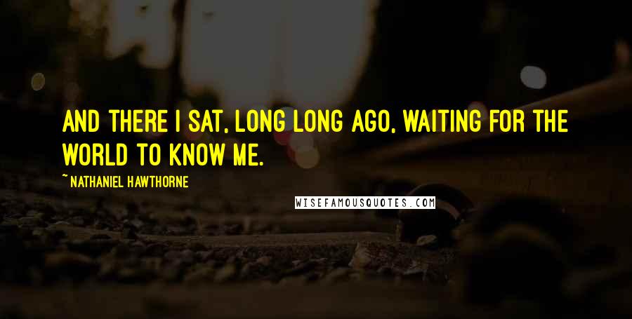 Nathaniel Hawthorne Quotes: And there I sat, long long ago, waiting for the world to know me.