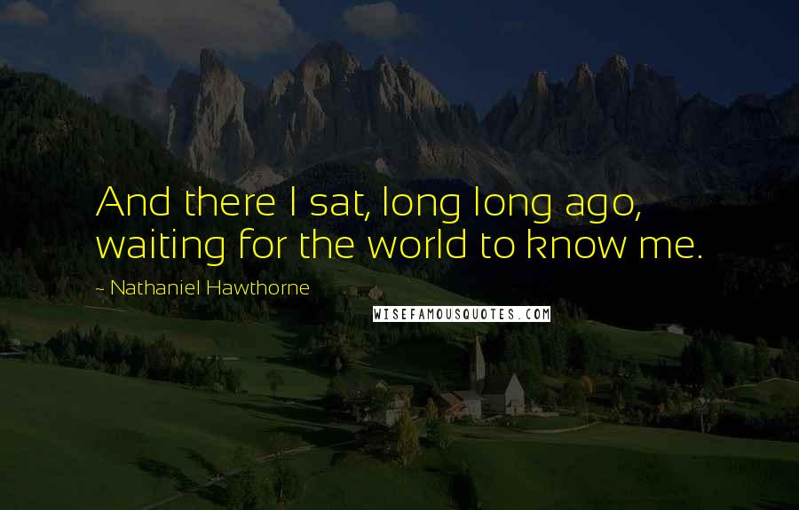 Nathaniel Hawthorne Quotes: And there I sat, long long ago, waiting for the world to know me.