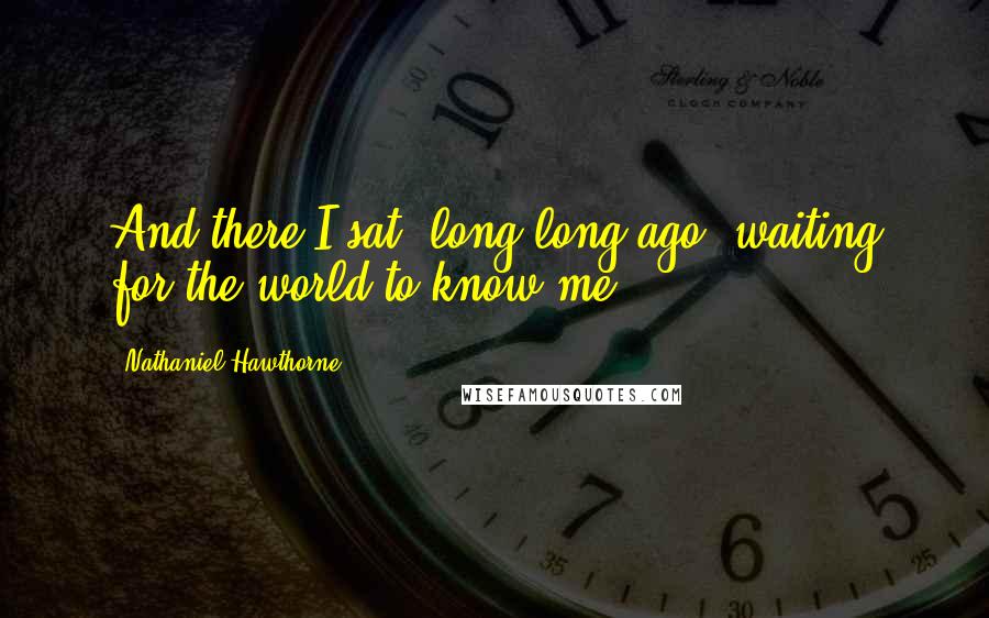 Nathaniel Hawthorne Quotes: And there I sat, long long ago, waiting for the world to know me.