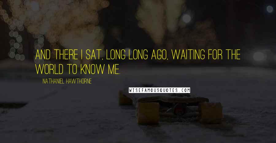 Nathaniel Hawthorne Quotes: And there I sat, long long ago, waiting for the world to know me.