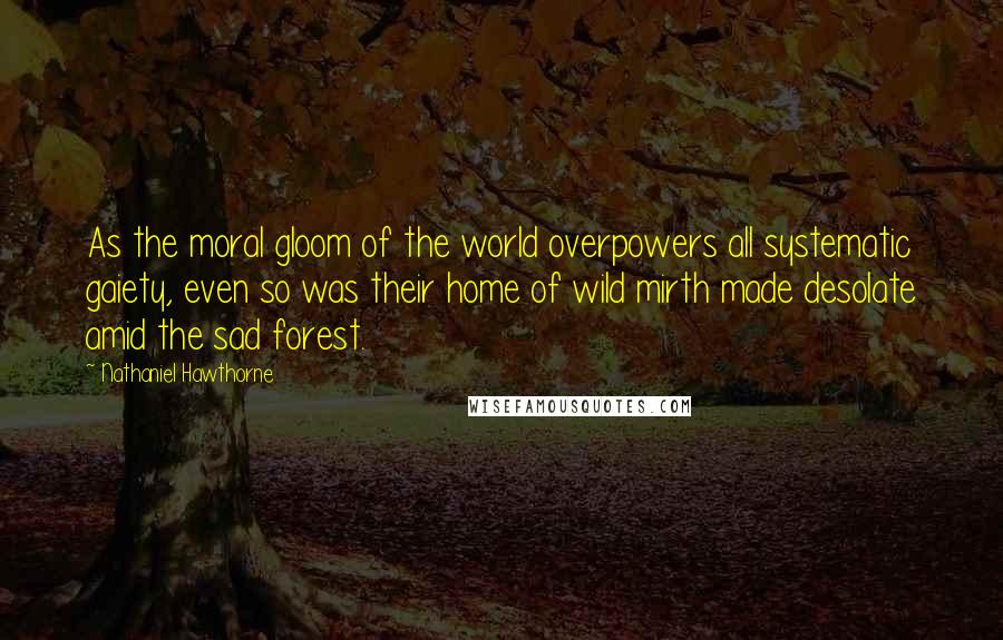 Nathaniel Hawthorne Quotes: As the moral gloom of the world overpowers all systematic gaiety, even so was their home of wild mirth made desolate amid the sad forest.