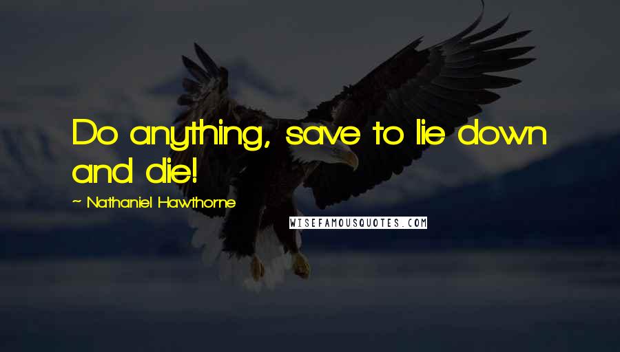 Nathaniel Hawthorne Quotes: Do anything, save to lie down and die!