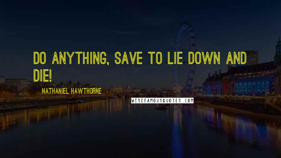 Nathaniel Hawthorne Quotes: Do anything, save to lie down and die!