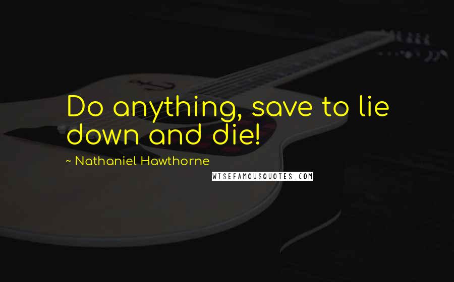 Nathaniel Hawthorne Quotes: Do anything, save to lie down and die!