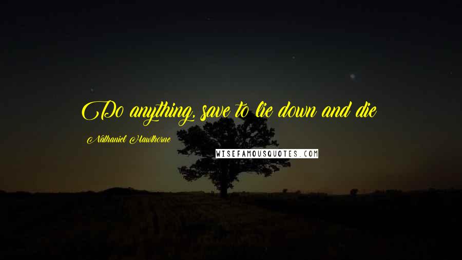 Nathaniel Hawthorne Quotes: Do anything, save to lie down and die!