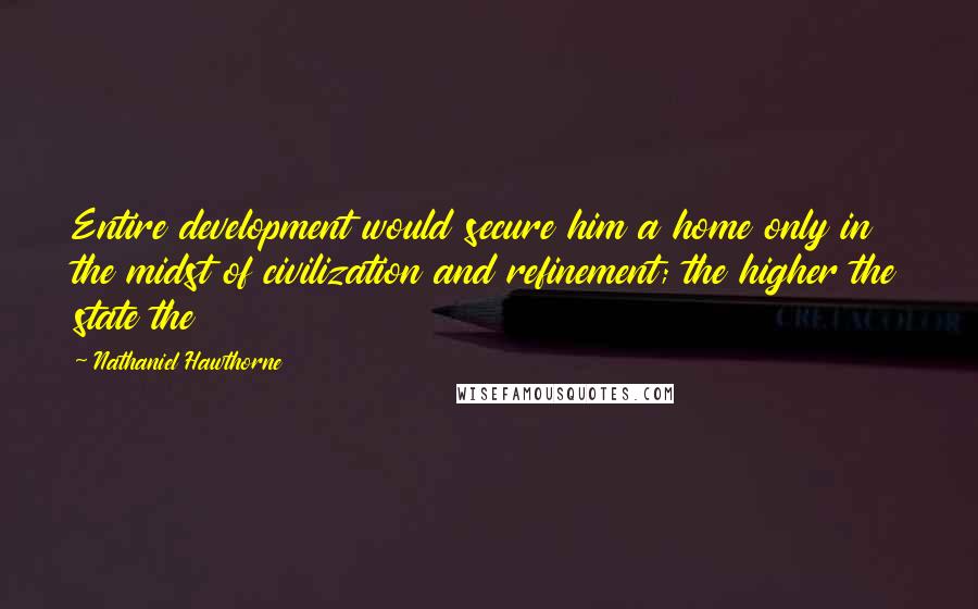 Nathaniel Hawthorne Quotes: Entire development would secure him a home only in the midst of civilization and refinement; the higher the state the