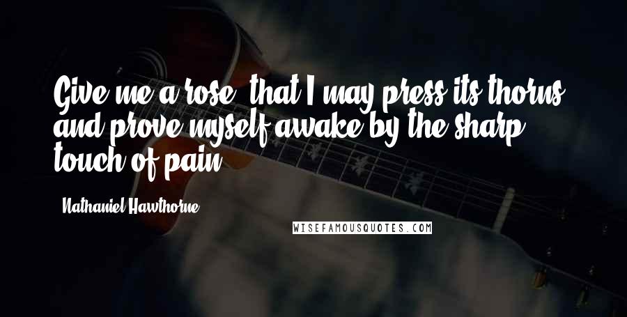 Nathaniel Hawthorne Quotes: Give me a rose, that I may press its thorns, and prove myself awake by the sharp touch of pain!