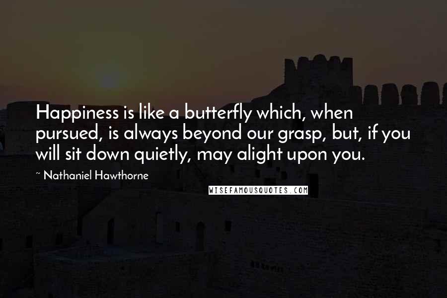 Nathaniel Hawthorne Quotes: Happiness is like a butterfly which, when pursued, is always beyond our grasp, but, if you will sit down quietly, may alight upon you.