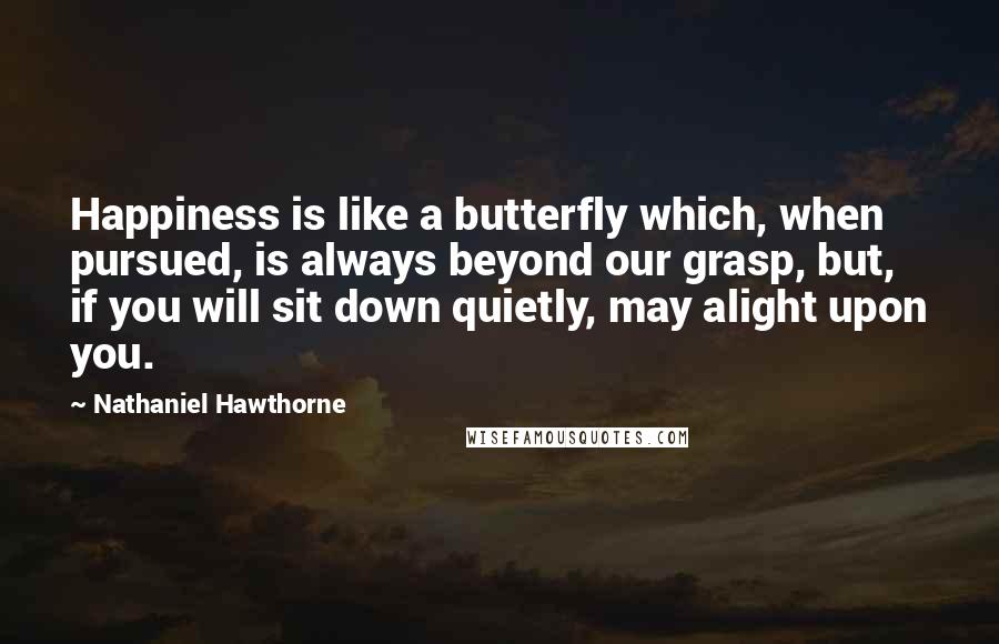 Nathaniel Hawthorne Quotes: Happiness is like a butterfly which, when pursued, is always beyond our grasp, but, if you will sit down quietly, may alight upon you.