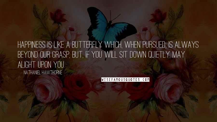 Nathaniel Hawthorne Quotes: Happiness is like a butterfly which, when pursued, is always beyond our grasp, but, if you will sit down quietly, may alight upon you.