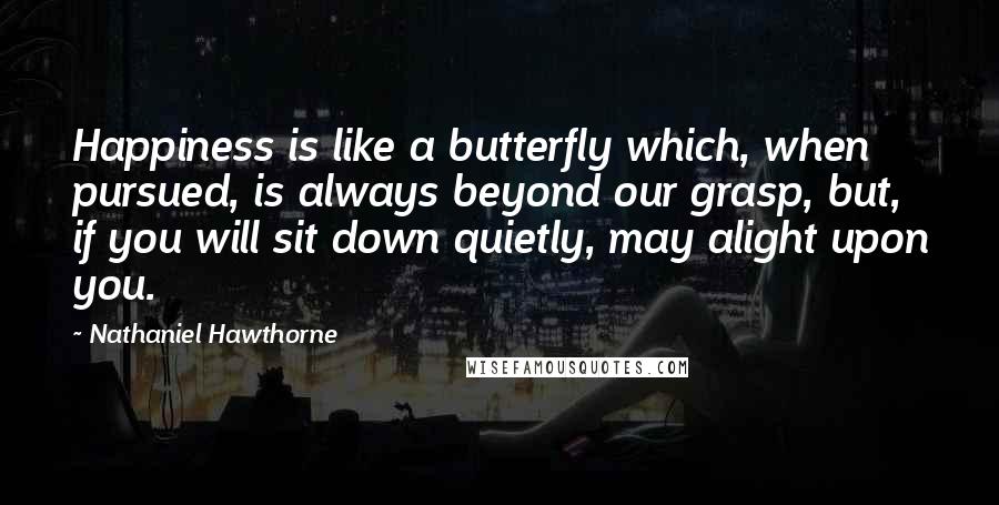 Nathaniel Hawthorne Quotes: Happiness is like a butterfly which, when pursued, is always beyond our grasp, but, if you will sit down quietly, may alight upon you.