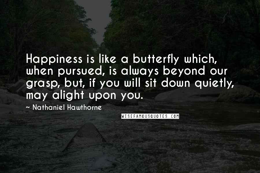 Nathaniel Hawthorne Quotes: Happiness is like a butterfly which, when pursued, is always beyond our grasp, but, if you will sit down quietly, may alight upon you.