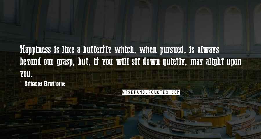 Nathaniel Hawthorne Quotes: Happiness is like a butterfly which, when pursued, is always beyond our grasp, but, if you will sit down quietly, may alight upon you.