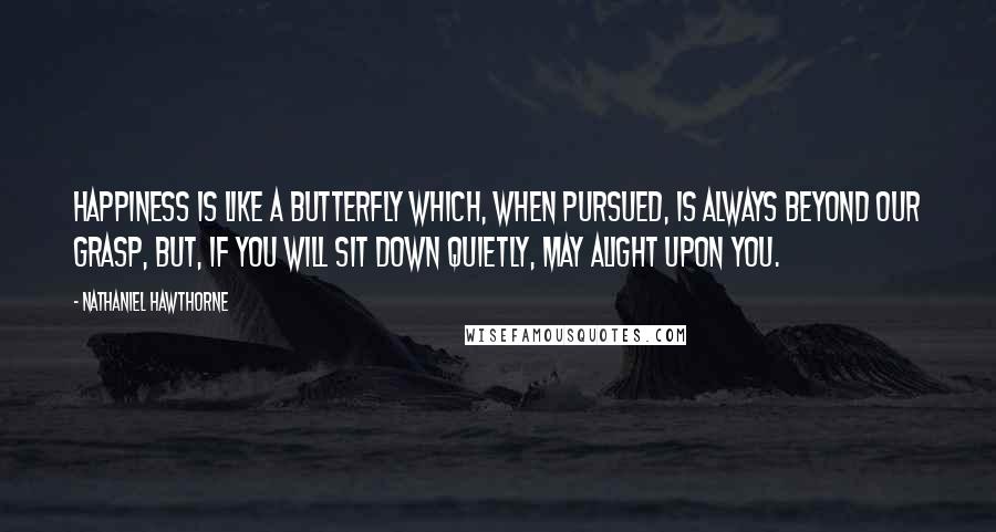 Nathaniel Hawthorne Quotes: Happiness is like a butterfly which, when pursued, is always beyond our grasp, but, if you will sit down quietly, may alight upon you.
