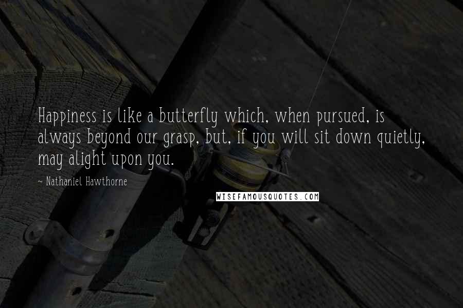 Nathaniel Hawthorne Quotes: Happiness is like a butterfly which, when pursued, is always beyond our grasp, but, if you will sit down quietly, may alight upon you.