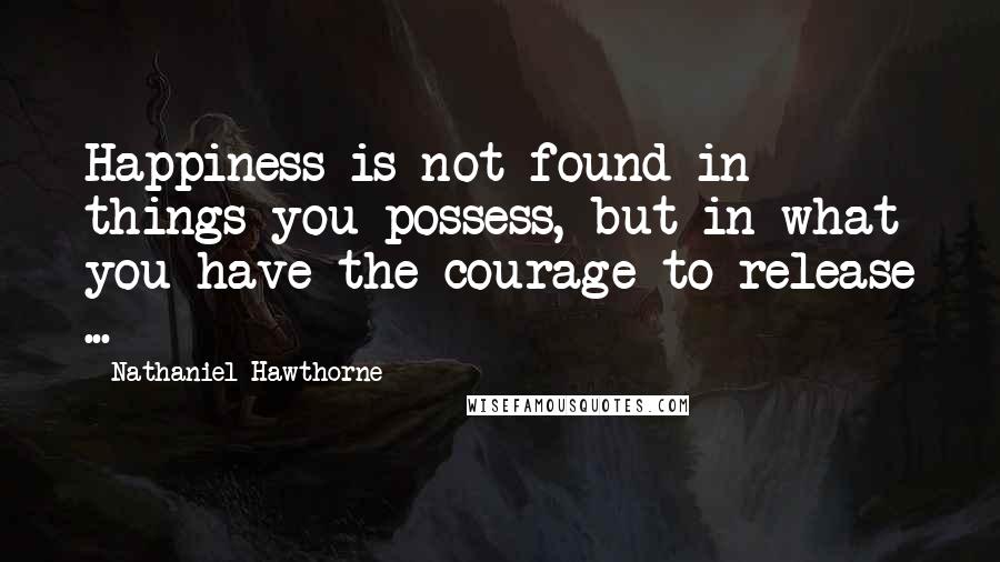 Nathaniel Hawthorne Quotes: Happiness is not found in things you possess, but in what you have the courage to release ...