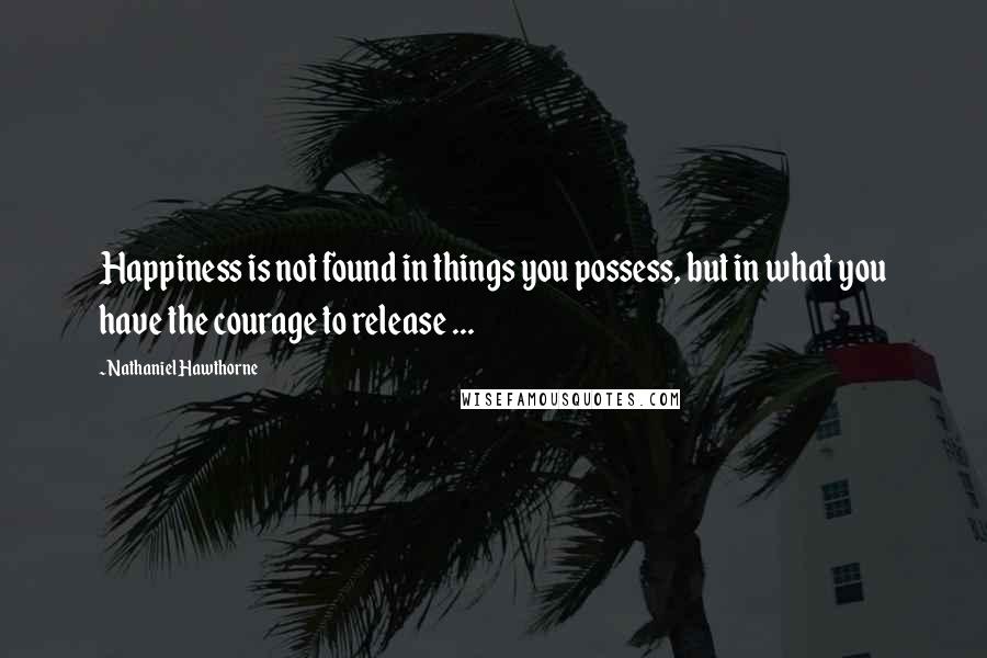 Nathaniel Hawthorne Quotes: Happiness is not found in things you possess, but in what you have the courage to release ...