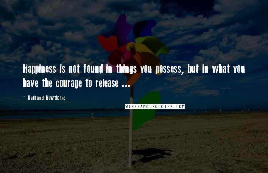 Nathaniel Hawthorne Quotes: Happiness is not found in things you possess, but in what you have the courage to release ...