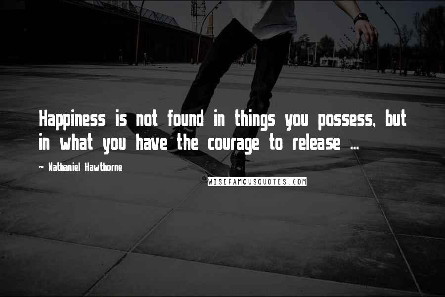 Nathaniel Hawthorne Quotes: Happiness is not found in things you possess, but in what you have the courage to release ...