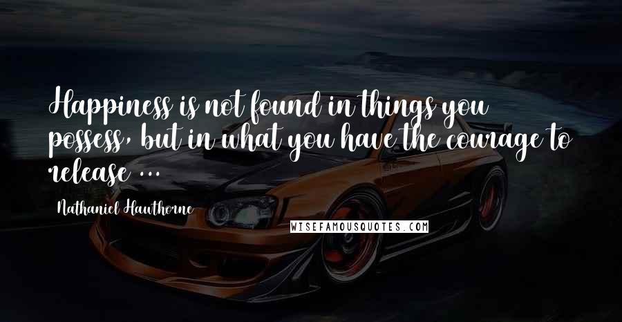 Nathaniel Hawthorne Quotes: Happiness is not found in things you possess, but in what you have the courage to release ...