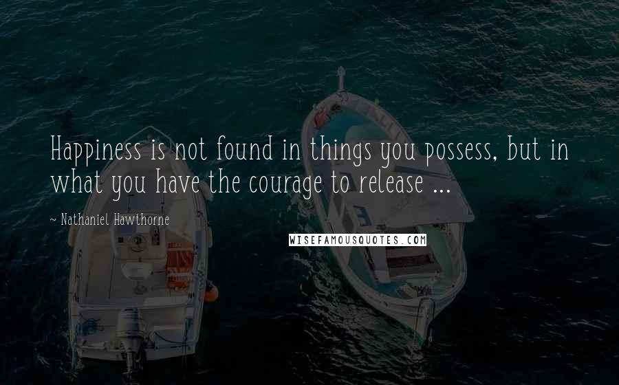 Nathaniel Hawthorne Quotes: Happiness is not found in things you possess, but in what you have the courage to release ...