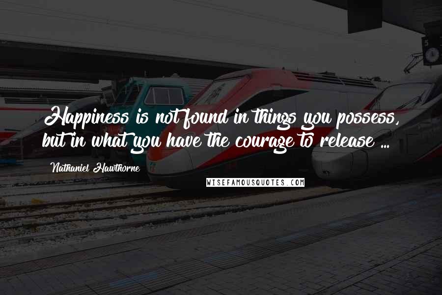 Nathaniel Hawthorne Quotes: Happiness is not found in things you possess, but in what you have the courage to release ...