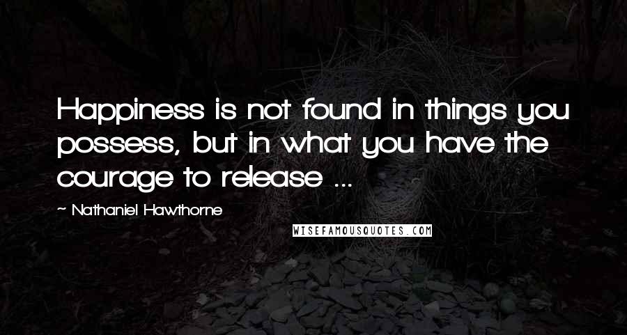 Nathaniel Hawthorne Quotes: Happiness is not found in things you possess, but in what you have the courage to release ...