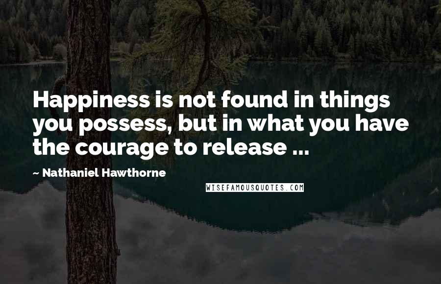 Nathaniel Hawthorne Quotes: Happiness is not found in things you possess, but in what you have the courage to release ...